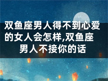 双鱼座男人得不到心爱的女人会怎样,双鱼座男人不接你的话