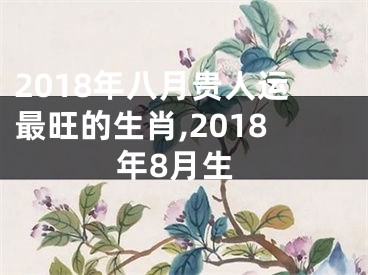 2018年八月贵人运最旺的生肖,2018年8月生