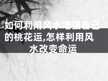 如何利用风水增强自己的桃花运,怎样利用风水改变命运