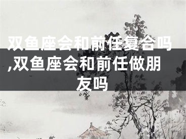 双鱼座会和前任复合吗,双鱼座会和前任做朋友吗
