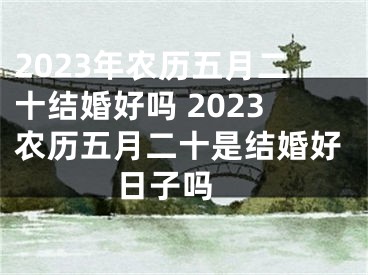 2023年农历五月二十结婚好吗 2023农历五月二十是结婚好日子吗 