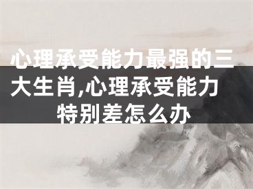 心理承受能力最强的三大生肖,心理承受能力特别差怎么办