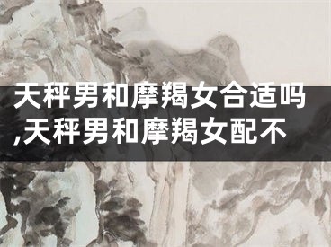 天秤男和摩羯女合适吗,天秤男和摩羯女配不