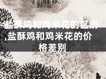 盐酥鸡和鸡米花的区别,盐酥鸡和鸡米花的价格差别