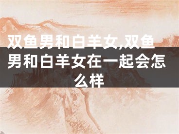 双鱼男和白羊女,双鱼男和白羊女在一起会怎么样