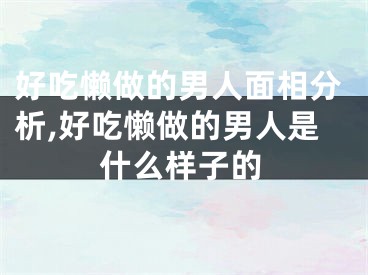好吃懒做的男人面相分析,好吃懒做的男人是什么样子的