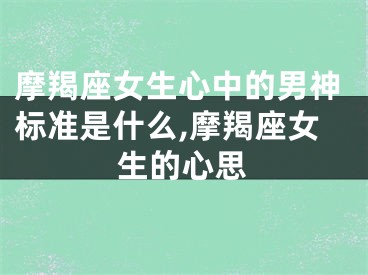 摩羯座女生心中的男神标准是什么,摩羯座女生的心思
