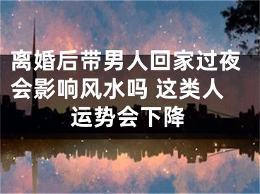 离婚后带男人回家过夜会影响风水吗 这类人运势会下降
