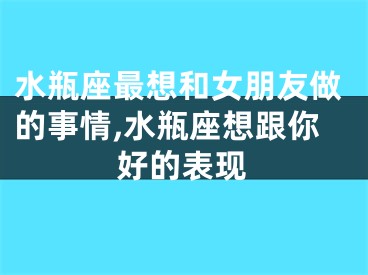水瓶座最想和女朋友做的事情,水瓶座想跟你好的表现