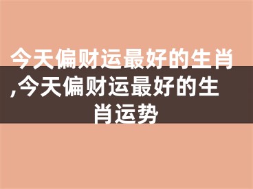 今天偏财运最好的生肖,今天偏财运最好的生肖运势