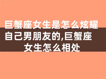 巨蟹座女生是怎么炫耀自己男朋友的,巨蟹座女生怎么相处