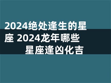 2024绝处逢生的星座 2024龙年哪些星座逢凶化吉