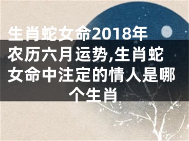 生肖蛇女命2018年农历六月运势,生肖蛇女命中注定的情人是哪个生肖