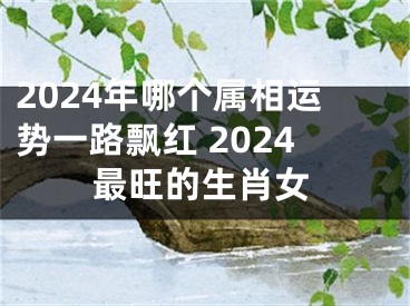 2024年哪个属相运势一路飘红 2024最旺的生肖女