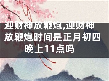 迎财神放鞭炮,迎财神放鞭炮时间是正月初四晚上11点吗
