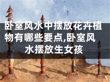 卧室风水中摆放花卉植物有哪些要点,卧室风水摆放生女孩