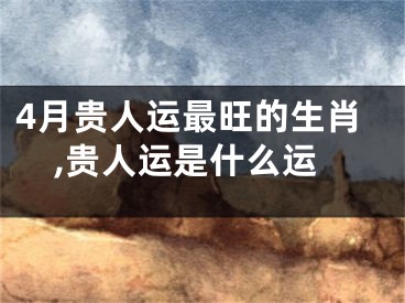 4月贵人运最旺的生肖,贵人运是什么运
