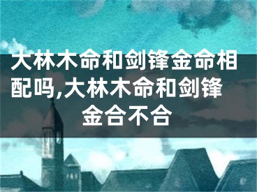 大林木命和剑锋金命相配吗,大林木命和剑锋金合不合