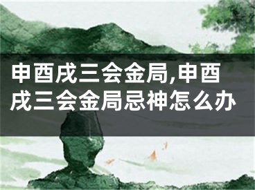 申酉戌三会金局,申酉戌三会金局忌神怎么办
