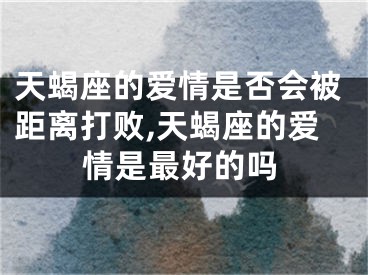 天蝎座的爱情是否会被距离打败,天蝎座的爱情是最好的吗