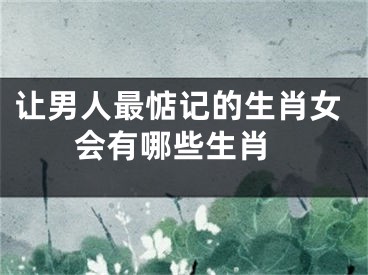 让男人最惦记的生肖女 会有哪些生肖