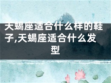 天蝎座适合什么样的鞋子,天蝎座适合什么发型