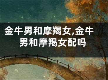 金牛男和摩羯女,金牛男和摩羯女配吗