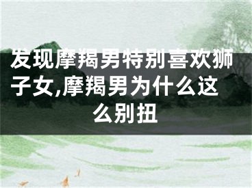 发现摩羯男特别喜欢狮子女,摩羯男为什么这么别扭