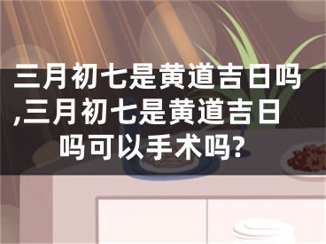 三月初七是黄道吉日吗,三月初七是黄道吉日吗可以手术吗?