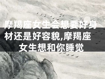 摩羯座女生会想要好身材还是好容貌,摩羯座女生想和你睡觉