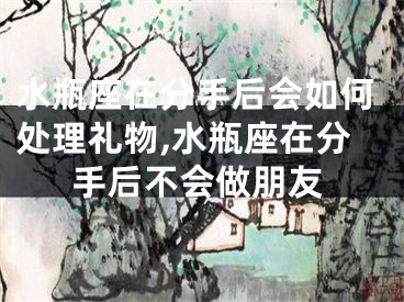 水瓶座在分手后会如何处理礼物,水瓶座在分手后不会做朋友