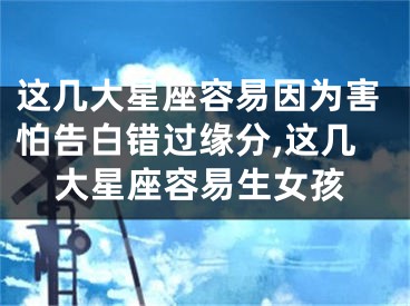 这几大星座容易因为害怕告白错过缘分,这几大星座容易生女孩