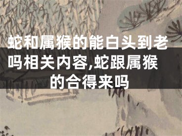 蛇和属猴的能白头到老吗相关内容,蛇跟属猴的合得来吗