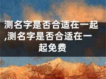 测名字是否合适在一起,测名字是否合适在一起免费