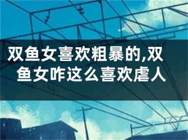 双鱼女喜欢粗暴的,双鱼女咋这么喜欢虐人