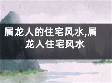 属龙人的住宅风水,属龙人住宅风水
