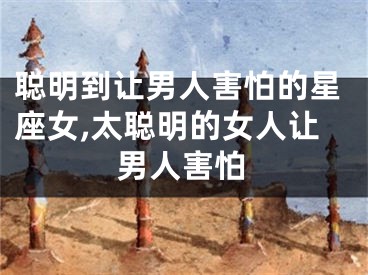 聪明到让男人害怕的星座女,太聪明的女人让男人害怕
