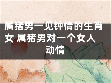 属猪男一见钟情的生肖女 属猪男对一个女人动情