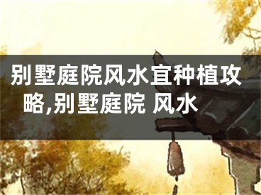 别墅庭院风水宜种植攻略,别墅庭院 风水