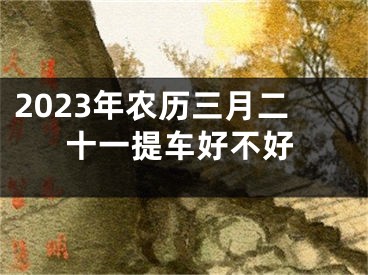 2023年农历三月二十一提车好不好