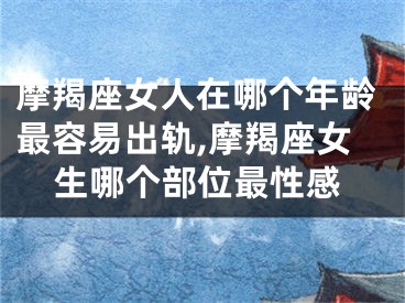 摩羯座女人在哪个年龄最容易出轨,摩羯座女生哪个部位最性感
