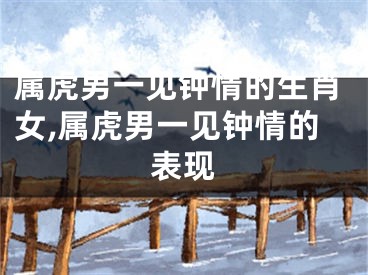 属虎男一见钟情的生肖女,属虎男一见钟情的表现