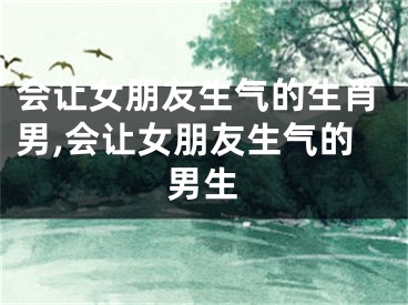 会让女朋友生气的生肖男,会让女朋友生气的男生
