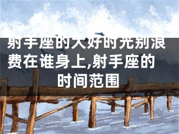 射手座的大好时光别浪费在谁身上,射手座的时间范围