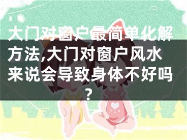大门对窗户最简单化解方法,大门对窗户风水来说会导致身体不好吗?