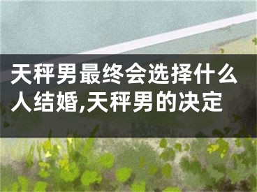天秤男最终会选择什么人结婚,天秤男的决定