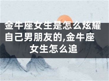 金牛座女生是怎么炫耀自己男朋友的,金牛座女生怎么追