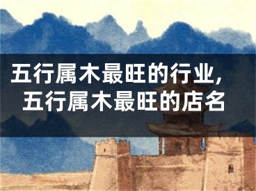 五行属木最旺的行业,五行属木最旺的店名