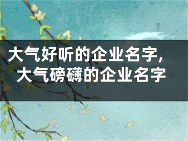 大气好听的企业名字,大气磅礴的企业名字