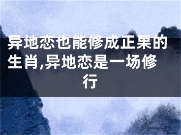 异地恋也能修成正果的生肖,异地恋是一场修行